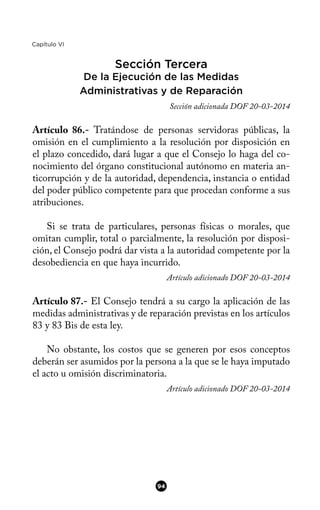 Capítulo VI
Sección Tercera
De la Ejecución de las Medidas
Administrativas y de Reparación
Sección adicionada DOF 20-03-2014
Artículo 86.- Tratándose de personas servidoras públicas, la
omisión en el cumplimiento a la resolución por disposición en
el plazo concedido, dará lugar a que el Consejo lo haga del co-
nocimiento del órgano constitucional autónomo en materia an-
ticorrupción y de la autoridad, dependencia, instancia o entidad
del poder público competente para que procedan conforme a sus
atribuciones.
Si se trata de particulares, personas físicas o morales, que
omitan cumplir, total o parcialmente, la resolución por disposi-
ción, el Consejo podrá dar vista a la autoridad competente por la
desobediencia en que haya incurrido.
Artículo adicionado DOF 20-03-2014
Artículo 87.- El Consejo tendrá a su cargo la aplicación de las
medidas administrativas y de reparación previstas en los artículos
83 y 83 Bis de esta ley.
No obstante, los costos que se generen por esos conceptos
deberán ser asumidos por la persona a la que se le haya imputado
el acto u omisión discriminatoria.
Artículo adicionado DOF 20-03-2014
94
 