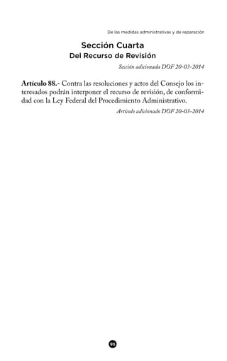 De las medidas administrativas y de reparación
Sección Cuarta
Del Recurso de Revisión
Sección adicionada DOF 20-03-2014
Artículo 88.- Contra las resoluciones y actos del Consejo los in-
teresados podrán interponer el recurso de revisión, de conformi-
dad con la Ley Federal del Procedimiento Administrativo.
Artículo adicionado DOF 20-03-2014
95
 