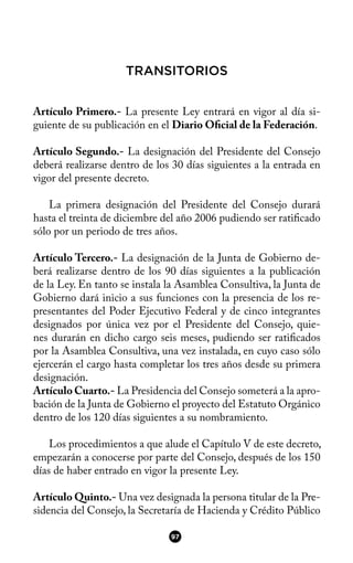TRANSITORIOS
Artículo Primero.- La presente Ley entrará en vigor al día si-
guiente de su publicación en el Diario Ofcial de la Federación.
Artículo Segundo.- La designación del Presidente del Consejo
deberá realizarse dentro de los 30 días siguientes a la entrada en
vigor del presente decreto.
La primera designación del Presidente del Consejo durará
hasta el treinta de diciembre del año 2006 pudiendo ser ratifcado
sólo por un periodo de tres años.
Artículo Tercero.- La designación de la Junta de Gobierno de-
berá realizarse dentro de los 90 días siguientes a la publicación
de la Ley. En tanto se instala la Asamblea Consultiva, la Junta de
Gobierno dará inicio a sus funciones con la presencia de los re-
presentantes del Poder Ejecutivo Federal y de cinco integrantes
designados por única vez por el Presidente del Consejo, quie-
nes durarán en dicho cargo seis meses, pudiendo ser ratifcados
por la Asamblea Consultiva, una vez instalada, en cuyo caso sólo
ejercerán el cargo hasta completar los tres años desde su primera
designación.
Artículo Cuarto.- La Presidencia del Consejo someterá a la apro-
bación de la Junta de Gobierno el proyecto del Estatuto Orgánico
dentro de los 120 días siguientes a su nombramiento.
Los procedimientos a que alude el Capítulo V de este decreto,
empezarán a conocerse por parte del Consejo, después de los 150
días de haber entrado en vigor la presente Ley.
Artículo Quinto.- Una vez designada la persona titular de la Pre-
sidencia del Consejo, la Secretaría de Hacienda y Crédito Público
97
 