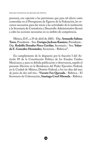 Artículos transitorios de decretos de reforma
proveerá, con sujeción a las previsiones que para tal efecto estén
contenidas en el Presupuesto de Egresos de la Federación, los re-
cursos necesarios para dar inicio a las actividades de la institución
y la Secretaría de Contraloría y Desarrollo Administrativo llevará
a cabo las acciones necesarias en su ámbito de competencia.
México, D.F., a 29 de abril de 2003.- Dip. Armando Salinas
Torre,Presidente.- Sen.Enrique Jackson Ramírez,Presidente.-
Dip. Rodolfo Dorador Pérez Gavilán, Secretario.- Sen. Yolan-
da E. González Hernández, Secretaria.- Rúbricas”.
En cumplimiento de lo dispuesto por la fracción I del Ar-
tículo 89 de la Constitución Política de los Estados Unidos
Mexicanos, y para su debida publicación y observancia, expido el
presente Decreto en la Residencia del Poder Ejecutivo Federal,
en la Ciudad de México, Distrito Federal, a los iez días del mes
de junio de dos mil tres.- Vicente Fox Quesada.- Rúbrica.- El
Secretario de Gobernación, Santiago Creel Miranda.- Rúbrica.
98
 