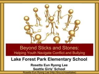 Lake Forest Park Elementary School
Rosetta Eun Ryong Lee
Seattle Girls’ School
Beyond Sticks and Stones:
Helping Youth Navigate Conflict and Bullying
Rosetta Eun Ryong Lee (http://tiny.cc/rosettalee)
 