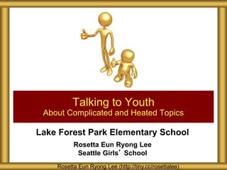 Lake Forest Park Elementary School
Rosetta Eun Ryong Lee
Seattle Girls’ School
Talking to Youth
About Complicated and Heated Topics
Rosetta Eun Ryong Lee (http://tiny.cc/rosettalee)
 