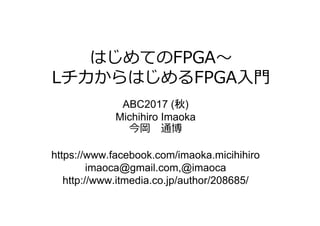 はじめてのFPGA〜
LチカからはじめるFPGA⼊⾨
ABC2017 (秋)
Michihiro Imaoka
今岡 通博
https://www.facebook.com/imaoka.micihihiro
imaoca@gmail.com,@imaoca
http://www.itmedia.co.jp/author/208685/
 