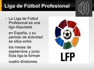 Liga de Fútbol Profesional

   La Liga de Fútbol
    Profesional es una
    liga disputada
    en España, y su
    periodo de actividad
    se sitúa entre
    los meses de
    septiembre y junio.
    Esta liga la forman
    cuatro divisiones.
 