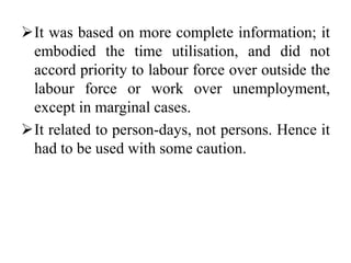 It was based on more complete information; it
embodied the time utilisation, and did not
accord priority to labour force over outside the
labour force or work over unemployment,
except in marginal cases.
It related to person-days, not persons. Hence it
had to be used with some caution.
 