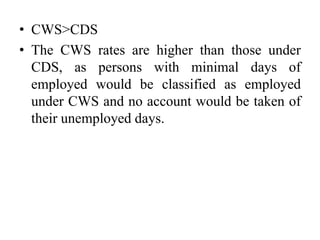 • CWS>CDS
• The CWS rates are higher than those under
CDS, as persons with minimal days of
employed would be classified as employed
under CWS and no account would be taken of
their unemployed days.
 