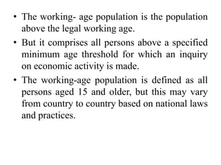 • The working- age population is the population
above the legal working age.
• But it comprises all persons above a specified
minimum age threshold for which an inquiry
on economic activity is made.
• The working-age population is defined as all
persons aged 15 and older, but this may vary
from country to country based on national laws
and practices.
 