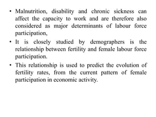 • Malnutrition, disability and chronic sickness can
affect the capacity to work and are therefore also
considered as major determinants of labour force
participation,
• It is closely studied by demographers is the
relationship between fertility and female labour force
participation.
• This relationship is used to predict the evolution of
fertility rates, from the current pattern of female
participation in economic activity.
 