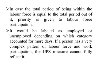 In case the total period of being within the
labour force is equal to the total period out of
it, priority is given to labour force
participation.
It would be labeled as employed or
unemployed depending on which category
accounted for more days. If a person has a very
complex pattern of labour force and work
participation, the UPS measure cannot fully
reflect it.
 