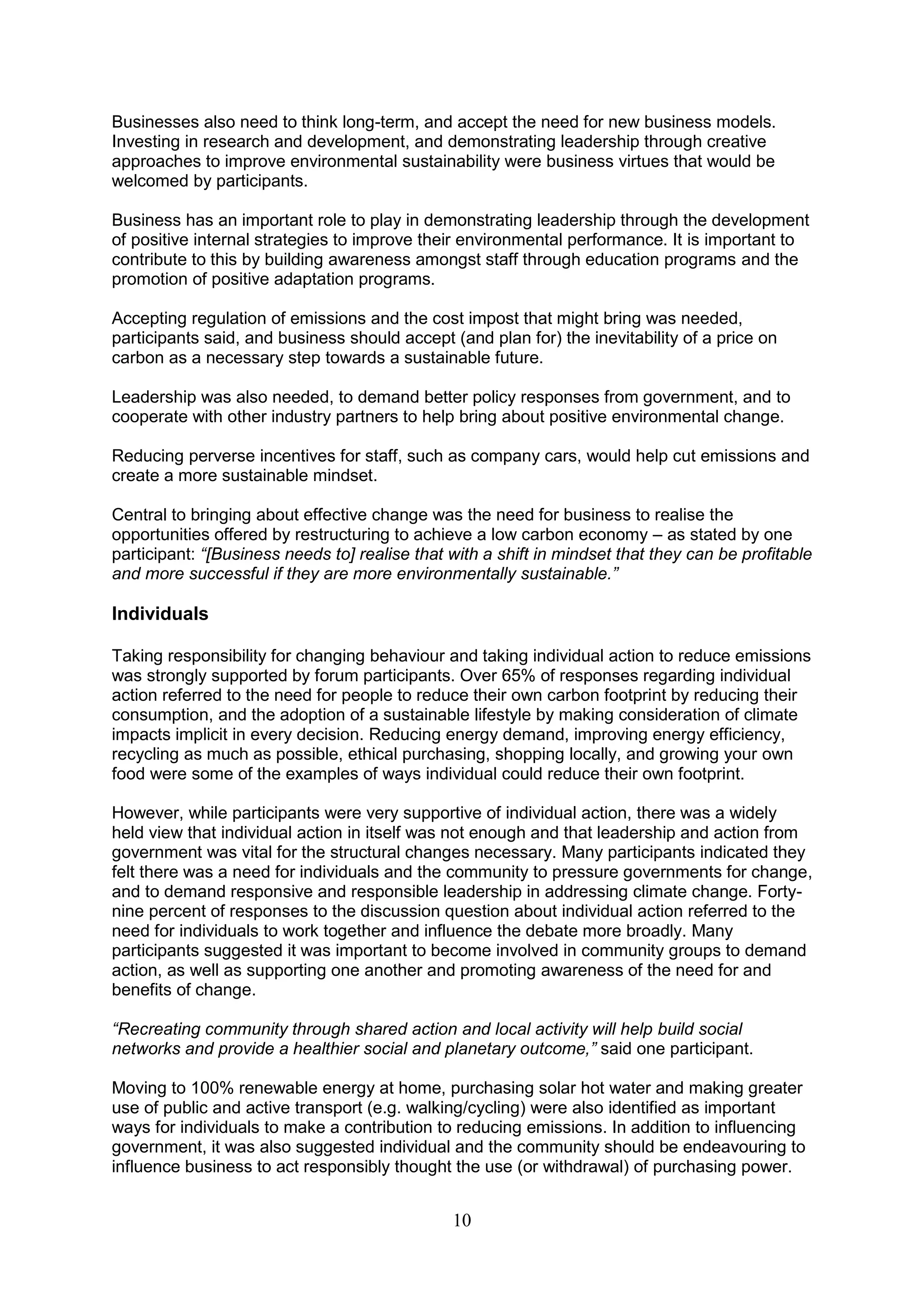 Businesses also need to think long-term, and accept the need for new business models.
Investing in research and development, and demonstrating leadership through creative
approaches to improve environmental sustainability were business virtues that would be
welcomed by participants.

Business has an important role to play in demonstrating leadership through the development
of positive internal strategies to improve their environmental performance. It is important to
contribute to this by building awareness amongst staff through education programs and the
promotion of positive adaptation programs.

Accepting regulation of emissions and the cost impost that might bring was needed,
participants said, and business should accept (and plan for) the inevitability of a price on
carbon as a necessary step towards a sustainable future.

Leadership was also needed, to demand better policy responses from government, and to
cooperate with other industry partners to help bring about positive environmental change.

Reducing perverse incentives for staff, such as company cars, would help cut emissions and
create a more sustainable mindset.

Central to bringing about effective change was the need for business to realise the
opportunities offered by restructuring to achieve a low carbon economy – as stated by one
participant: “[Business needs to] realise that with a shift in mindset that they can be profitable
and more successful if they are more environmentally sustainable.”

Individuals

Taking responsibility for changing behaviour and taking individual action to reduce emissions
was strongly supported by forum participants. Over 65% of responses regarding individual
action referred to the need for people to reduce their own carbon footprint by reducing their
consumption, and the adoption of a sustainable lifestyle by making consideration of climate
impacts implicit in every decision. Reducing energy demand, improving energy efficiency,
recycling as much as possible, ethical purchasing, shopping locally, and growing your own
food were some of the examples of ways individual could reduce their own footprint.

However, while participants were very supportive of individual action, there was a widely
held view that individual action in itself was not enough and that leadership and action from
government was vital for the structural changes necessary. Many participants indicated they
felt there was a need for individuals and the community to pressure governments for change,
and to demand responsive and responsible leadership in addressing climate change. Forty-
nine percent of responses to the discussion question about individual action referred to the
need for individuals to work together and influence the debate more broadly. Many
participants suggested it was important to become involved in community groups to demand
action, as well as supporting one another and promoting awareness of the need for and
benefits of change.

“Recreating community through shared action and local activity will help build social
networks and provide a healthier social and planetary outcome,” said one participant.

Moving to 100% renewable energy at home, purchasing solar hot water and making greater
use of public and active transport (e.g. walking/cycling) were also identified as important
ways for individuals to make a contribution to reducing emissions. In addition to influencing
government, it was also suggested individual and the community should be endeavouring to
influence business to act responsibly thought the use (or withdrawal) of purchasing power.


                                               10
 