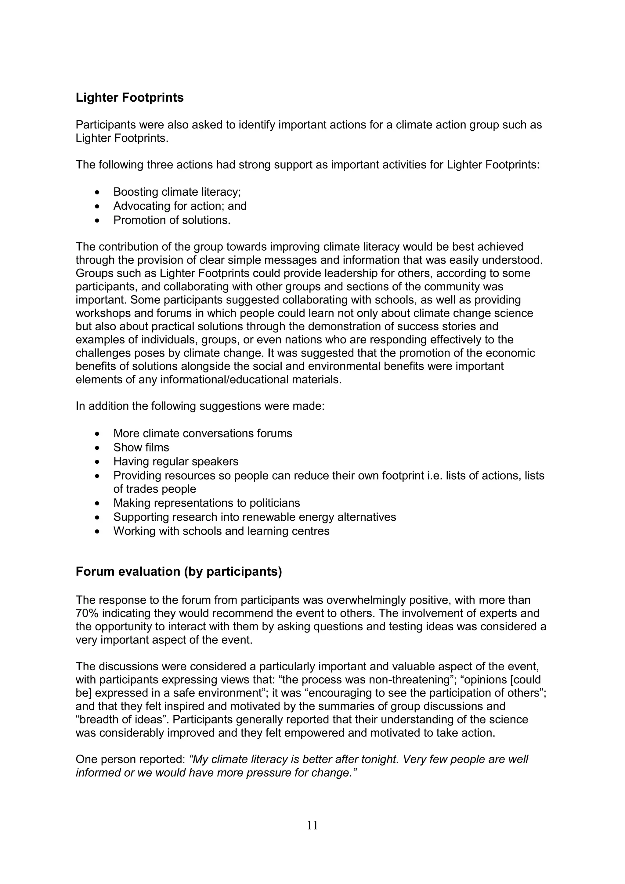 Lighter Footprints

Participants were also asked to identify important actions for a climate action group such as
Lighter Footprints.

The following three actions had strong support as important activities for Lighter Footprints:

       Boosting climate literacy;
       Advocating for action; and
       Promotion of solutions.

The contribution of the group towards improving climate literacy would be best achieved
through the provision of clear simple messages and information that was easily understood.
Groups such as Lighter Footprints could provide leadership for others, according to some
participants, and collaborating with other groups and sections of the community was
important. Some participants suggested collaborating with schools, as well as providing
workshops and forums in which people could learn not only about climate change science
but also about practical solutions through the demonstration of success stories and
examples of individuals, groups, or even nations who are responding effectively to the
challenges poses by climate change. It was suggested that the promotion of the economic
benefits of solutions alongside the social and environmental benefits were important
elements of any informational/educational materials.

In addition the following suggestions were made:

       More climate conversations forums
       Show films
       Having regular speakers
       Providing resources so people can reduce their own footprint i.e. lists of actions, lists
       of trades people
       Making representations to politicians
       Supporting research into renewable energy alternatives
       Working with schools and learning centres


Forum evaluation (by participants)

The response to the forum from participants was overwhelmingly positive, with more than
70% indicating they would recommend the event to others. The involvement of experts and
the opportunity to interact with them by asking questions and testing ideas was considered a
very important aspect of the event.

The discussions were considered a particularly important and valuable aspect of the event,
with participants expressing views that: “the process was non-threatening”; “opinions [could
be] expressed in a safe environment”; it was “encouraging to see the participation of others”;
and that they felt inspired and motivated by the summaries of group discussions and
“breadth of ideas”. Participants generally reported that their understanding of the science
was considerably improved and they felt empowered and motivated to take action.

One person reported: “My climate literacy is better after tonight. Very few people are well
informed or we would have more pressure for change.”



                                              11
 