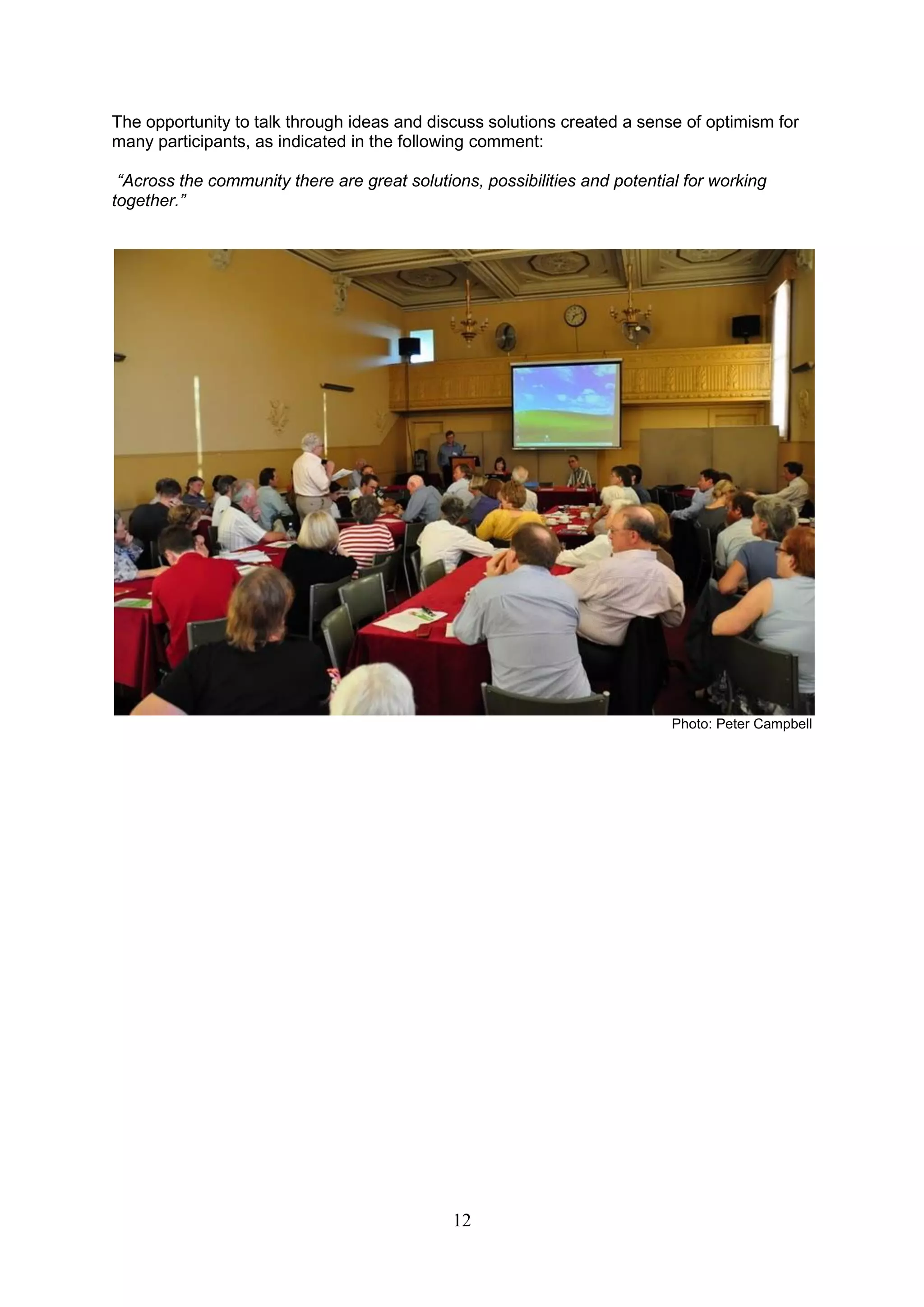 The opportunity to talk through ideas and discuss solutions created a sense of optimism for
many participants, as indicated in the following comment:

 “Across the community there are great solutions, possibilities and potential for working
together.”




                                                                            Photo: Peter Campbell




                                              12
 