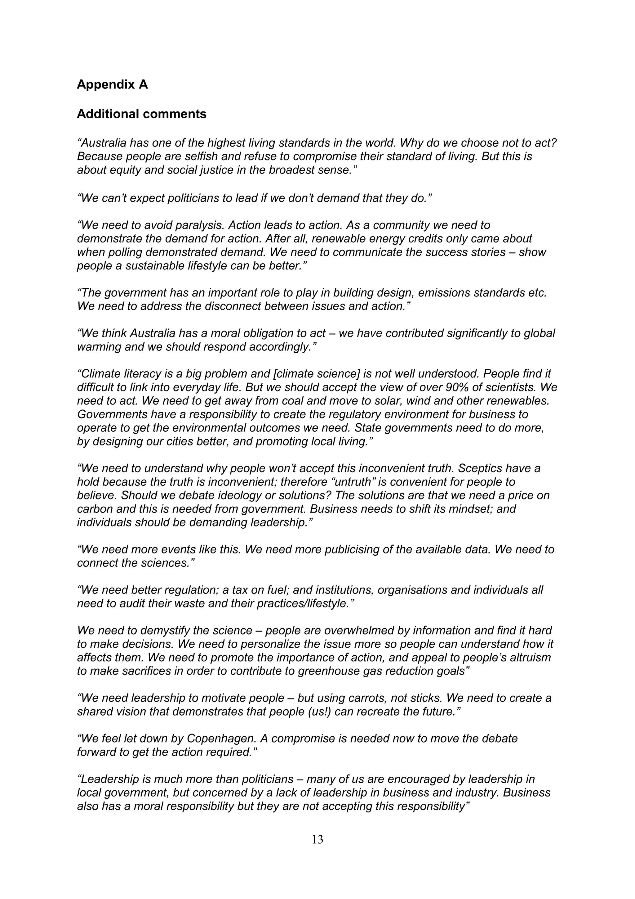 Appendix A

Additional comments

“Australia has one of the highest living standards in the world. Why do we choose not to act?
Because people are selfish and refuse to compromise their standard of living. But this is
about equity and social justice in the broadest sense.”

“We can‟t expect politicians to lead if we don‟t demand that they do.”

“We need to avoid paralysis. Action leads to action. As a community we need to
demonstrate the demand for action. After all, renewable energy credits only came about
when polling demonstrated demand. We need to communicate the success stories – show
people a sustainable lifestyle can be better.”

“The government has an important role to play in building design, emissions standards etc.
We need to address the disconnect between issues and action.”

“We think Australia has a moral obligation to act – we have contributed significantly to global
warming and we should respond accordingly.”

“Climate literacy is a big problem and [climate science] is not well understood. People find it
difficult to link into everyday life. But we should accept the view of over 90% of scientists. We
need to act. We need to get away from coal and move to solar, wind and other renewables.
Governments have a responsibility to create the regulatory environment for business to
operate to get the environmental outcomes we need. State governments need to do more,
by designing our cities better, and promoting local living.”

“We need to understand why people won‟t accept this inconvenient truth. Sceptics have a
hold because the truth is inconvenient; therefore “untruth” is convenient for people to
believe. Should we debate ideology or solutions? The solutions are that we need a price on
carbon and this is needed from government. Business needs to shift its mindset; and
individuals should be demanding leadership.”

“We need more events like this. We need more publicising of the available data. We need to
connect the sciences.”

“We need better regulation; a tax on fuel; and institutions, organisations and individuals all
need to audit their waste and their practices/lifestyle.”

We need to demystify the science – people are overwhelmed by information and find it hard
to make decisions. We need to personalize the issue more so people can understand how it
affects them. We need to promote the importance of action, and appeal to people‟s altruism
to make sacrifices in order to contribute to greenhouse gas reduction goals”

“We need leadership to motivate people – but using carrots, not sticks. We need to create a
shared vision that demonstrates that people (us!) can recreate the future.”

“We feel let down by Copenhagen. A compromise is needed now to move the debate
forward to get the action required.”

“Leadership is much more than politicians – many of us are encouraged by leadership in
local government, but concerned by a lack of leadership in business and industry. Business
also has a moral responsibility but they are not accepting this responsibility”

                                               13
 