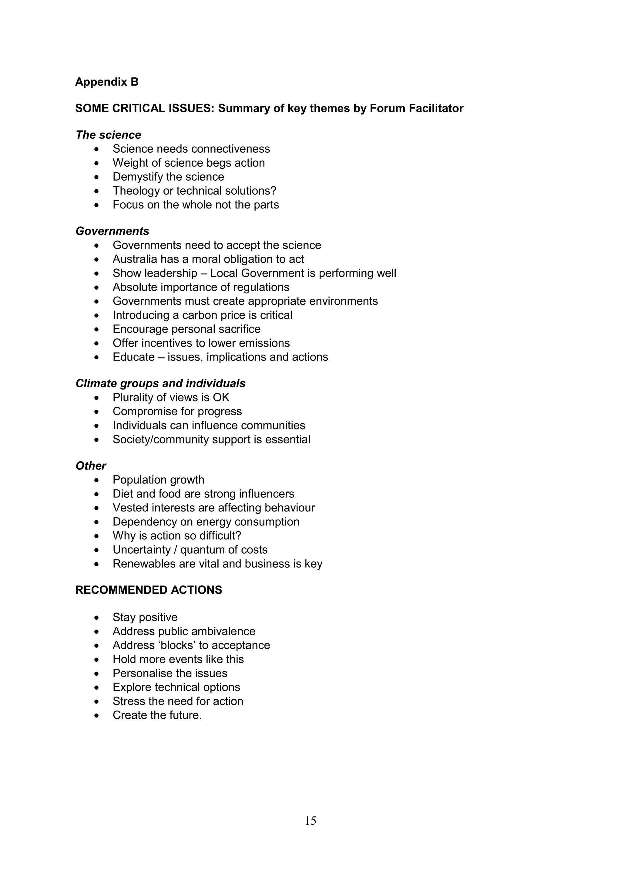 Appendix B

SOME CRITICAL ISSUES: Summary of key themes by Forum Facilitator

The science
      Science needs connectiveness
      Weight of science begs action
      Demystify the science
      Theology or technical solutions?
      Focus on the whole not the parts

Governments
      Governments need to accept the science
      Australia has a moral obligation to act
      Show leadership – Local Government is performing well
      Absolute importance of regulations
      Governments must create appropriate environments
      Introducing a carbon price is critical
      Encourage personal sacrifice
      Offer incentives to lower emissions
      Educate – issues, implications and actions

Climate groups and individuals
      Plurality of views is OK
      Compromise for progress
      Individuals can influence communities
      Society/community support is essential

Other
        Population growth
        Diet and food are strong influencers
        Vested interests are affecting behaviour
        Dependency on energy consumption
        Why is action so difficult?
        Uncertainty / quantum of costs
        Renewables are vital and business is key

RECOMMENDED ACTIONS

        Stay positive
        Address public ambivalence
        Address „blocks‟ to acceptance
        Hold more events like this
        Personalise the issues
        Explore technical options
        Stress the need for action
        Create the future.




                                            15
 