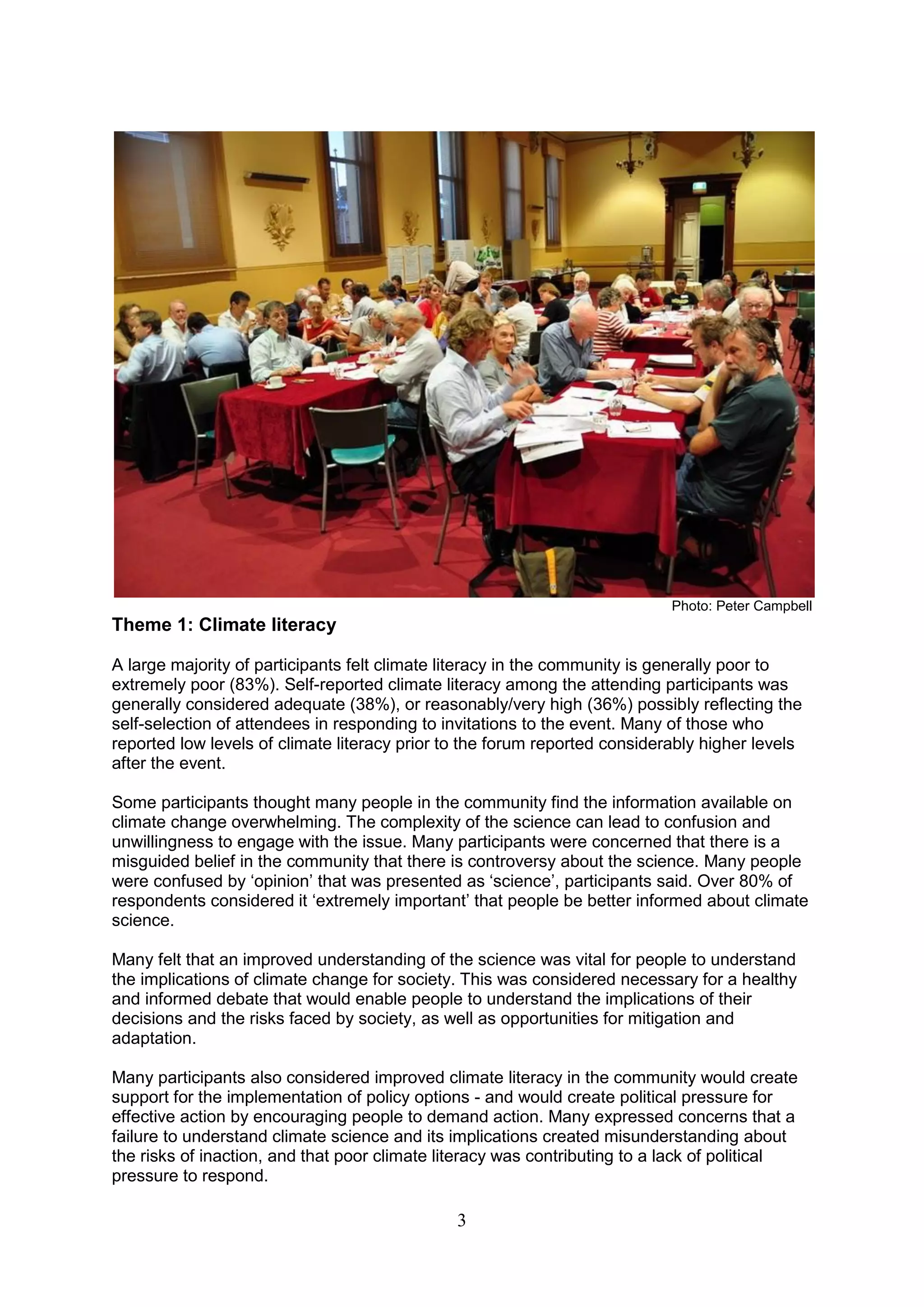 Photo: Peter Campbell
Theme 1: Climate literacy

A large majority of participants felt climate literacy in the community is generally poor to
extremely poor (83%). Self-reported climate literacy among the attending participants was
generally considered adequate (38%), or reasonably/very high (36%) possibly reflecting the
self-selection of attendees in responding to invitations to the event. Many of those who
reported low levels of climate literacy prior to the forum reported considerably higher levels
after the event.

Some participants thought many people in the community find the information available on
climate change overwhelming. The complexity of the science can lead to confusion and
unwillingness to engage with the issue. Many participants were concerned that there is a
misguided belief in the community that there is controversy about the science. Many people
were confused by „opinion‟ that was presented as „science‟, participants said. Over 80% of
respondents considered it „extremely important‟ that people be better informed about climate
science.

Many felt that an improved understanding of the science was vital for people to understand
the implications of climate change for society. This was considered necessary for a healthy
and informed debate that would enable people to understand the implications of their
decisions and the risks faced by society, as well as opportunities for mitigation and
adaptation.

Many participants also considered improved climate literacy in the community would create
support for the implementation of policy options - and would create political pressure for
effective action by encouraging people to demand action. Many expressed concerns that a
failure to understand climate science and its implications created misunderstanding about
the risks of inaction, and that poor climate literacy was contributing to a lack of political
pressure to respond.

                                               3
 