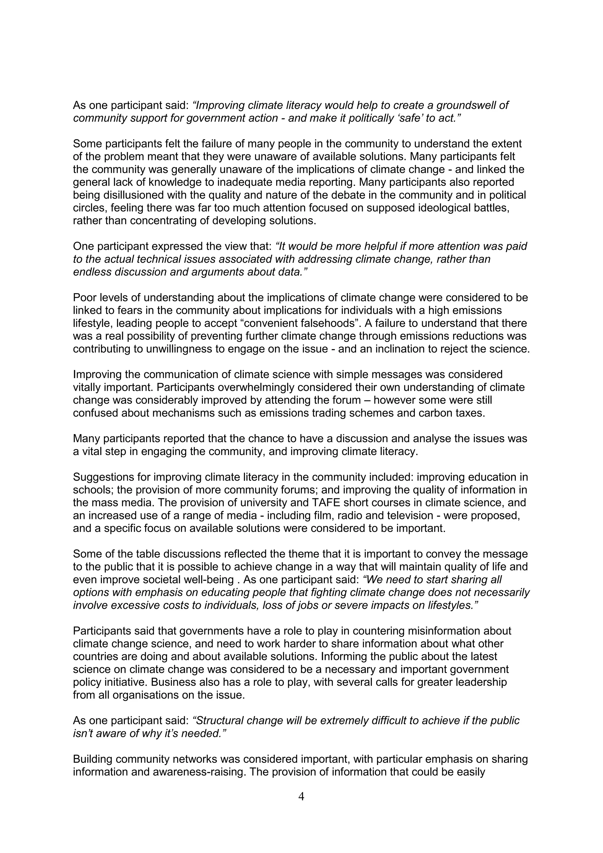 As one participant said: “Improving climate literacy would help to create a groundswell of
community support for government action - and make it politically „safe‟ to act.”

Some participants felt the failure of many people in the community to understand the extent
of the problem meant that they were unaware of available solutions. Many participants felt
the community was generally unaware of the implications of climate change - and linked the
general lack of knowledge to inadequate media reporting. Many participants also reported
being disillusioned with the quality and nature of the debate in the community and in political
circles, feeling there was far too much attention focused on supposed ideological battles,
rather than concentrating of developing solutions.

One participant expressed the view that: “It would be more helpful if more attention was paid
to the actual technical issues associated with addressing climate change, rather than
endless discussion and arguments about data.”

Poor levels of understanding about the implications of climate change were considered to be
linked to fears in the community about implications for individuals with a high emissions
lifestyle, leading people to accept “convenient falsehoods”. A failure to understand that there
was a real possibility of preventing further climate change through emissions reductions was
contributing to unwillingness to engage on the issue - and an inclination to reject the science.

Improving the communication of climate science with simple messages was considered
vitally important. Participants overwhelmingly considered their own understanding of climate
change was considerably improved by attending the forum – however some were still
confused about mechanisms such as emissions trading schemes and carbon taxes.

Many participants reported that the chance to have a discussion and analyse the issues was
a vital step in engaging the community, and improving climate literacy.

Suggestions for improving climate literacy in the community included: improving education in
schools; the provision of more community forums; and improving the quality of information in
the mass media. The provision of university and TAFE short courses in climate science, and
an increased use of a range of media - including film, radio and television - were proposed,
and a specific focus on available solutions were considered to be important.

Some of the table discussions reflected the theme that it is important to convey the message
to the public that it is possible to achieve change in a way that will maintain quality of life and
even improve societal well-being . As one participant said: “We need to start sharing all
options with emphasis on educating people that fighting climate change does not necessarily
involve excessive costs to individuals, loss of jobs or severe impacts on lifestyles.”

Participants said that governments have a role to play in countering misinformation about
climate change science, and need to work harder to share information about what other
countries are doing and about available solutions. Informing the public about the latest
science on climate change was considered to be a necessary and important government
policy initiative. Business also has a role to play, with several calls for greater leadership
from all organisations on the issue.

As one participant said: “Structural change will be extremely difficult to achieve if the public
isn‟t aware of why it‟s needed.”

Building community networks was considered important, with particular emphasis on sharing
information and awareness-raising. The provision of information that could be easily

                                                4
 