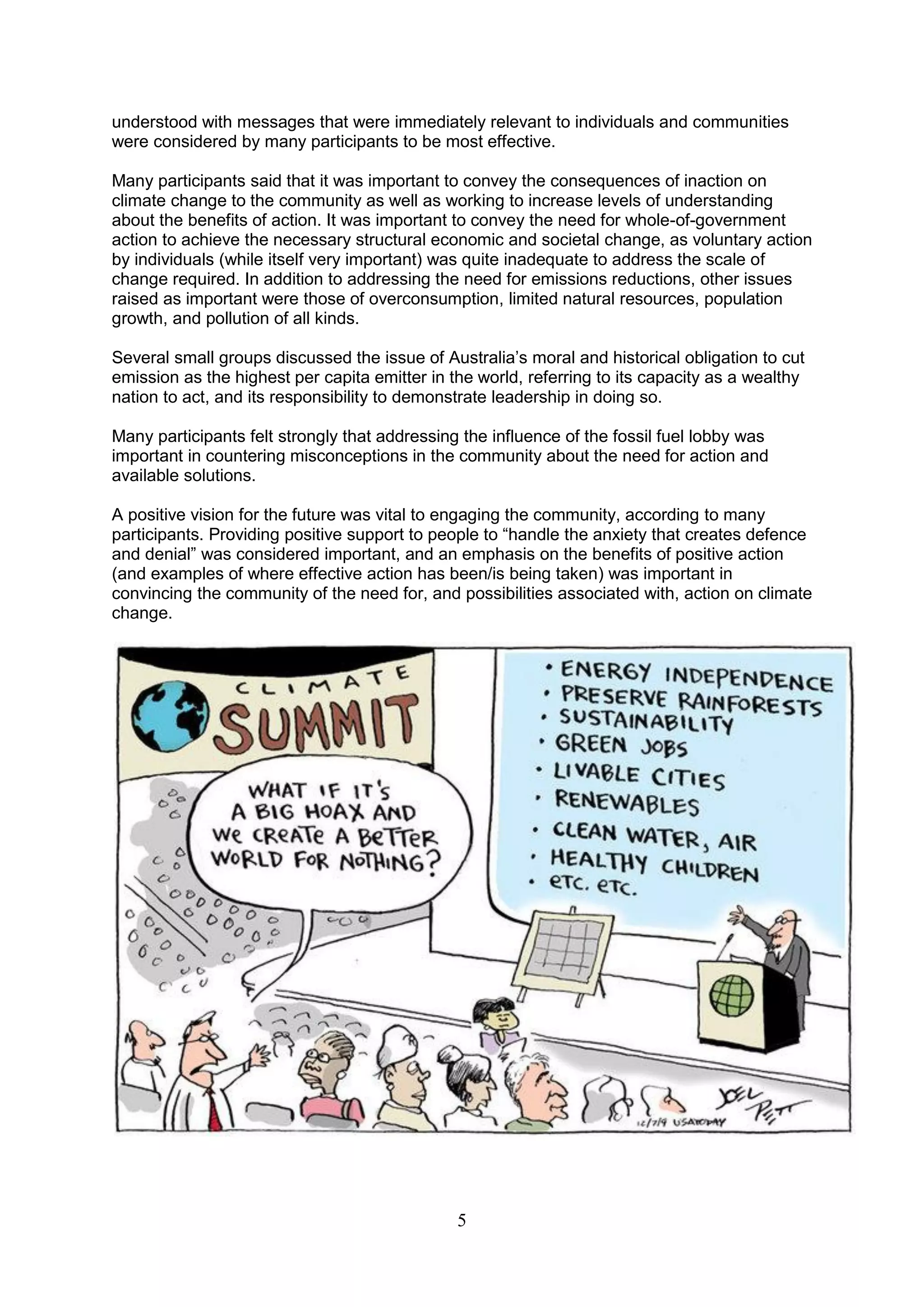 understood with messages that were immediately relevant to individuals and communities
were considered by many participants to be most effective.

Many participants said that it was important to convey the consequences of inaction on
climate change to the community as well as working to increase levels of understanding
about the benefits of action. It was important to convey the need for whole-of-government
action to achieve the necessary structural economic and societal change, as voluntary action
by individuals (while itself very important) was quite inadequate to address the scale of
change required. In addition to addressing the need for emissions reductions, other issues
raised as important were those of overconsumption, limited natural resources, population
growth, and pollution of all kinds.

Several small groups discussed the issue of Australia‟s moral and historical obligation to cut
emission as the highest per capita emitter in the world, referring to its capacity as a wealthy
nation to act, and its responsibility to demonstrate leadership in doing so.

Many participants felt strongly that addressing the influence of the fossil fuel lobby was
important in countering misconceptions in the community about the need for action and
available solutions.

A positive vision for the future was vital to engaging the community, according to many
participants. Providing positive support to people to “handle the anxiety that creates defence
and denial” was considered important, and an emphasis on the benefits of positive action
(and examples of where effective action has been/is being taken) was important in
convincing the community of the need for, and possibilities associated with, action on climate
change.




                                               5
 