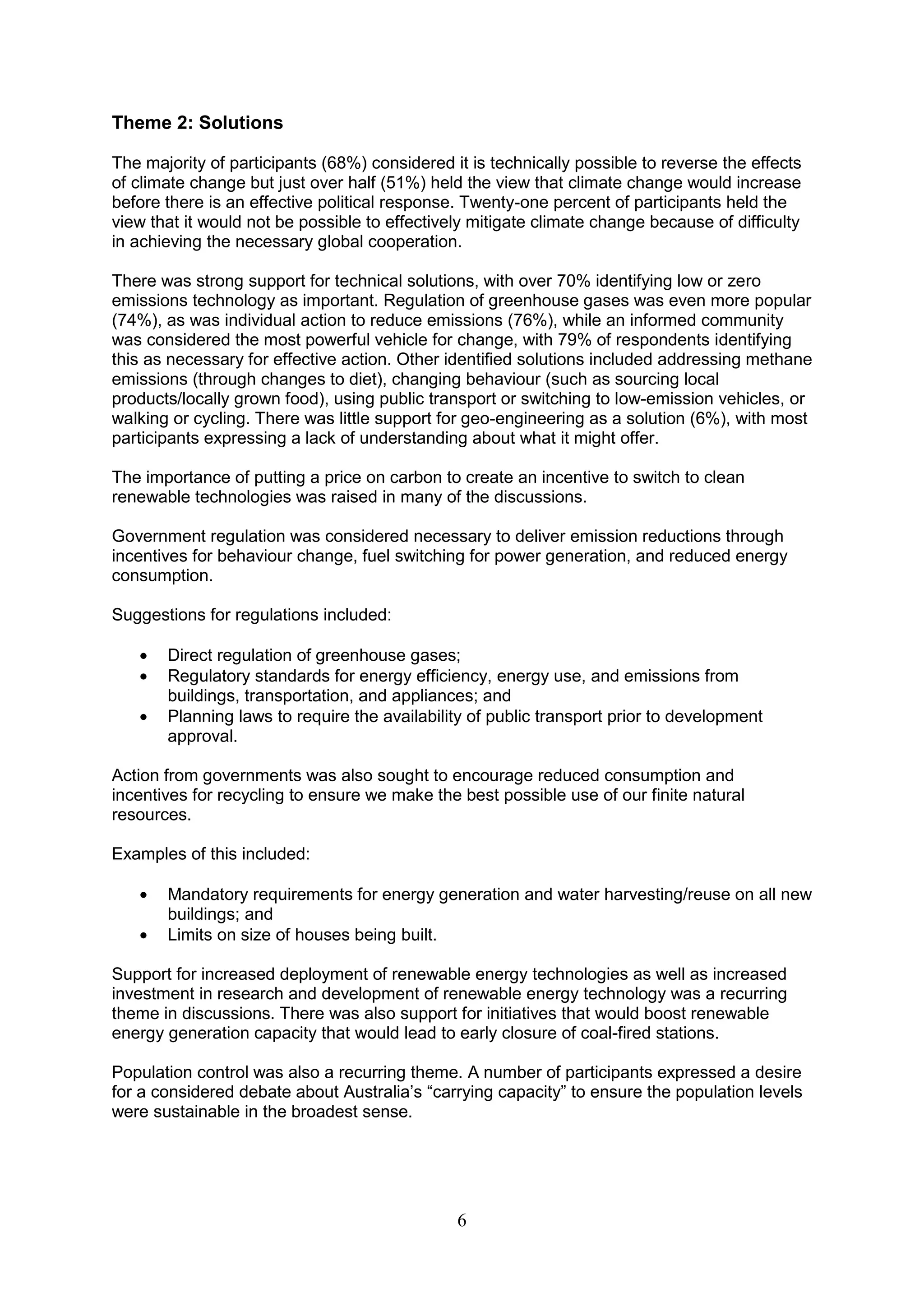 Theme 2: Solutions

The majority of participants (68%) considered it is technically possible to reverse the effects
of climate change but just over half (51%) held the view that climate change would increase
before there is an effective political response. Twenty-one percent of participants held the
view that it would not be possible to effectively mitigate climate change because of difficulty
in achieving the necessary global cooperation.

There was strong support for technical solutions, with over 70% identifying low or zero
emissions technology as important. Regulation of greenhouse gases was even more popular
(74%), as was individual action to reduce emissions (76%), while an informed community
was considered the most powerful vehicle for change, with 79% of respondents identifying
this as necessary for effective action. Other identified solutions included addressing methane
emissions (through changes to diet), changing behaviour (such as sourcing local
products/locally grown food), using public transport or switching to low-emission vehicles, or
walking or cycling. There was little support for geo-engineering as a solution (6%), with most
participants expressing a lack of understanding about what it might offer.

The importance of putting a price on carbon to create an incentive to switch to clean
renewable technologies was raised in many of the discussions.

Government regulation was considered necessary to deliver emission reductions through
incentives for behaviour change, fuel switching for power generation, and reduced energy
consumption.

Suggestions for regulations included:

       Direct regulation of greenhouse gases;
       Regulatory standards for energy efficiency, energy use, and emissions from
       buildings, transportation, and appliances; and
       Planning laws to require the availability of public transport prior to development
       approval.

Action from governments was also sought to encourage reduced consumption and
incentives for recycling to ensure we make the best possible use of our finite natural
resources.

Examples of this included:

       Mandatory requirements for energy generation and water harvesting/reuse on all new
       buildings; and
       Limits on size of houses being built.

Support for increased deployment of renewable energy technologies as well as increased
investment in research and development of renewable energy technology was a recurring
theme in discussions. There was also support for initiatives that would boost renewable
energy generation capacity that would lead to early closure of coal-fired stations.

Population control was also a recurring theme. A number of participants expressed a desire
for a considered debate about Australia‟s “carrying capacity” to ensure the population levels
were sustainable in the broadest sense.




                                               6
 