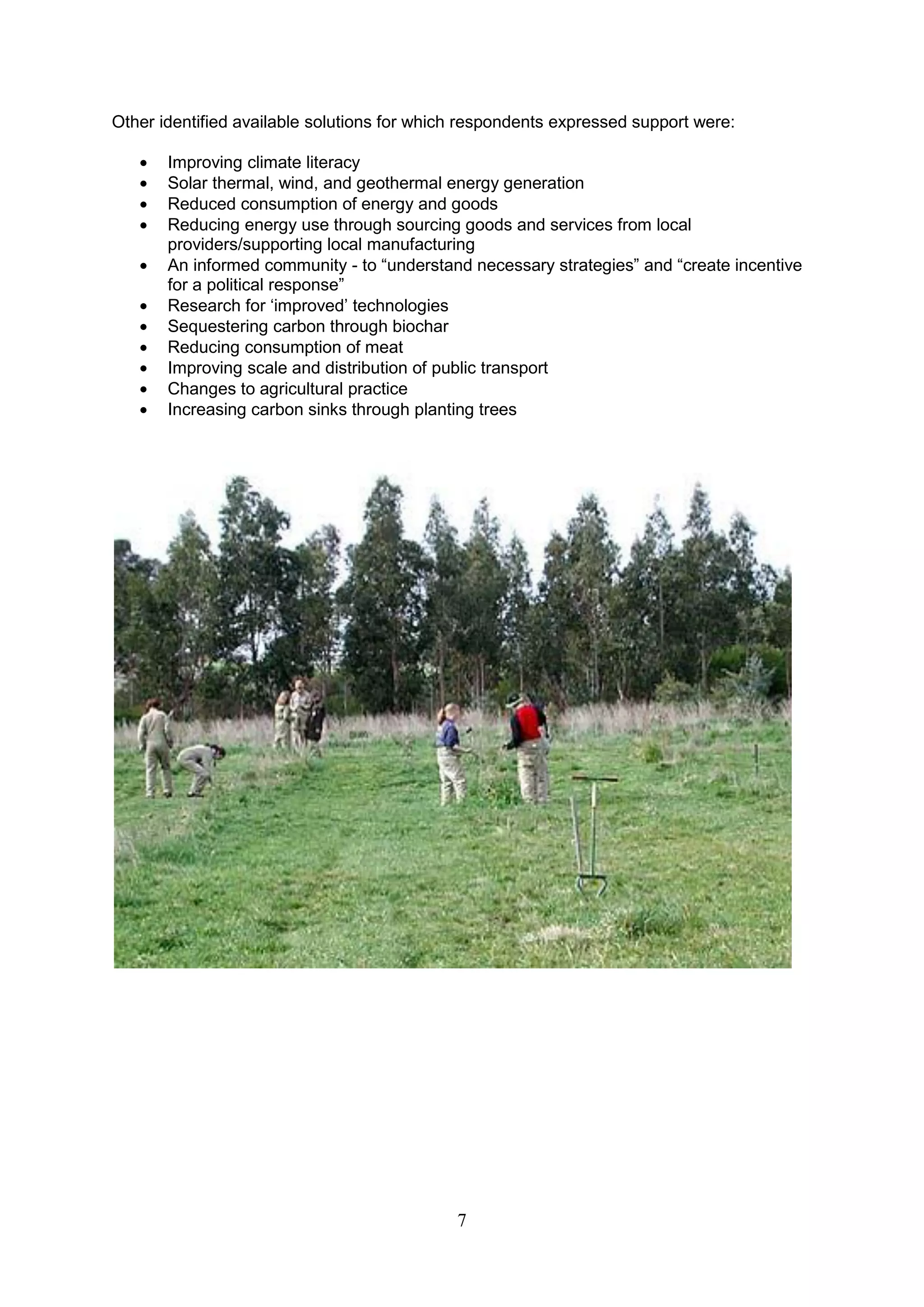 Other identified available solutions for which respondents expressed support were:

       Improving climate literacy
       Solar thermal, wind, and geothermal energy generation
       Reduced consumption of energy and goods
       Reducing energy use through sourcing goods and services from local
       providers/supporting local manufacturing
       An informed community - to “understand necessary strategies” and “create incentive
       for a political response”
       Research for „improved‟ technologies
       Sequestering carbon through biochar
       Reducing consumption of meat
       Improving scale and distribution of public transport
       Changes to agricultural practice
       Increasing carbon sinks through planting trees




                                             7
 