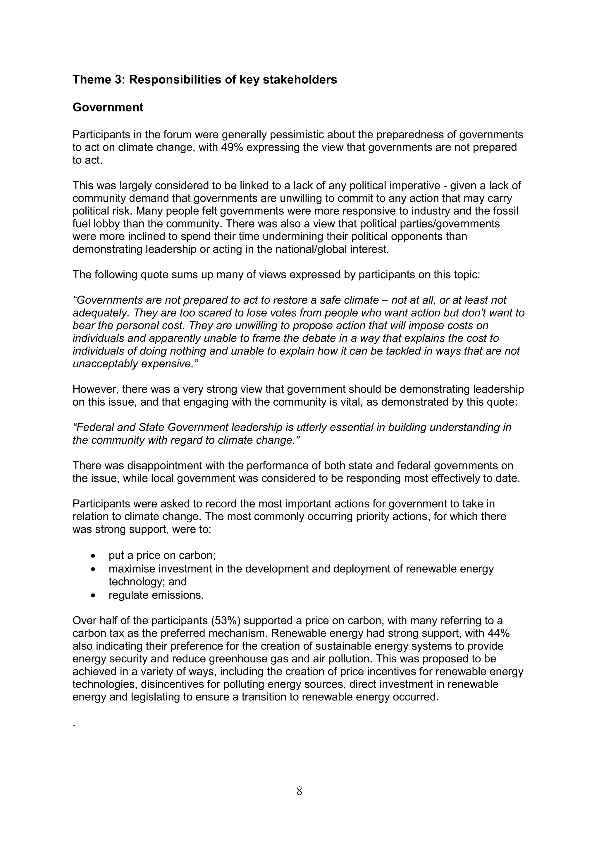 Theme 3: Responsibilities of key stakeholders

Government

Participants in the forum were generally pessimistic about the preparedness of governments
to act on climate change, with 49% expressing the view that governments are not prepared
to act.

This was largely considered to be linked to a lack of any political imperative - given a lack of
community demand that governments are unwilling to commit to any action that may carry
political risk. Many people felt governments were more responsive to industry and the fossil
fuel lobby than the community. There was also a view that political parties/governments
were more inclined to spend their time undermining their political opponents than
demonstrating leadership or acting in the national/global interest.

The following quote sums up many of views expressed by participants on this topic:

“Governments are not prepared to act to restore a safe climate – not at all, or at least not
adequately. They are too scared to lose votes from people who want action but don‟t want to
bear the personal cost. They are unwilling to propose action that will impose costs on
individuals and apparently unable to frame the debate in a way that explains the cost to
individuals of doing nothing and unable to explain how it can be tackled in ways that are not
unacceptably expensive.”

However, there was a very strong view that government should be demonstrating leadership
on this issue, and that engaging with the community is vital, as demonstrated by this quote:

“Federal and State Government leadership is utterly essential in building understanding in
the community with regard to climate change.”

There was disappointment with the performance of both state and federal governments on
the issue, while local government was considered to be responding most effectively to date.

Participants were asked to record the most important actions for government to take in
relation to climate change. The most commonly occurring priority actions, for which there
was strong support, were to:

       put a price on carbon;
       maximise investment in the development and deployment of renewable energy
       technology; and
       regulate emissions.

Over half of the participants (53%) supported a price on carbon, with many referring to a
carbon tax as the preferred mechanism. Renewable energy had strong support, with 44%
also indicating their preference for the creation of sustainable energy systems to provide
energy security and reduce greenhouse gas and air pollution. This was proposed to be
achieved in a variety of ways, including the creation of price incentives for renewable energy
technologies, disincentives for polluting energy sources, direct investment in renewable
energy and legislating to ensure a transition to renewable energy occurred.

.




                                               8
 