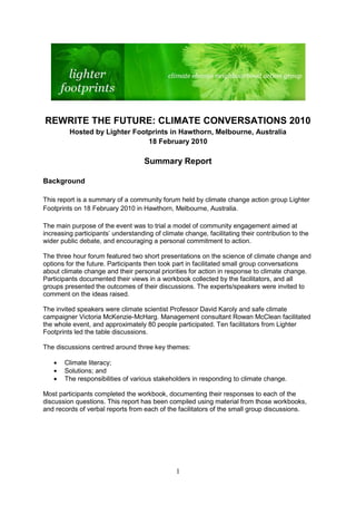 REWRITE THE FUTURE: CLIMATE CONVERSATIONS 2010
         Hosted by Lighter Footprints in Hawthorn, Melbourne, Australia
                               18 February 2010

                                    Summary Report

Background

This report is a summary of a community forum held by climate change action group Lighter
Footprints on 18 February 2010 in Hawthorn, Melbourne, Australia.

The main purpose of the event was to trial a model of community engagement aimed at
increasing participants‟ understanding of climate change, facilitating their contribution to the
wider public debate, and encouraging a personal commitment to action.

The three hour forum featured two short presentations on the science of climate change and
options for the future. Participants then took part in facilitated small group conversations
about climate change and their personal priorities for action in response to climate change.
Participants documented their views in a workbook collected by the facilitators, and all
groups presented the outcomes of their discussions. The experts/speakers were invited to
comment on the ideas raised.

The invited speakers were climate scientist Professor David Karoly and safe climate
campaigner Victoria McKenzie-McHarg. Management consultant Rowan McClean facilitated
the whole event, and approximately 80 people participated. Ten facilitators from Lighter
Footprints led the table discussions.

The discussions centred around three key themes:

       Climate literacy;
       Solutions; and
       The responsibilities of various stakeholders in responding to climate change.

Most participants completed the workbook, documenting their responses to each of the
discussion questions. This report has been compiled using material from those workbooks,
and records of verbal reports from each of the facilitators of the small group discussions.




                                                1
 