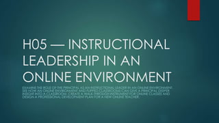 H05 — INSTRUCTIONAL 
LEADERSHIP IN AN 
ONLINE ENVIRONMENT 
EXAMINE THE ROLE OF THE PRINCIPAL AS AN INSTRUCTIONAL LEADER IN AN ONLINE ENVIRONMENT. 
SEE HOW AN ONLINE ENVIRONMENT AND FLIPPED CLASSROOMS CAN GIVE A PRINCIPAL DEEPER 
INSIGHT INTO A CLASSROOM. CREATE A WALK-THROUGH INSTRUMENT FOR ONLINE CLASSES AND 
DESIGN A PROFESSIONAL DEVELOPMENT PLAN FOR A NEW ONLINE TEACHER. 
 