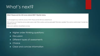 What’s next? 
 Higher order thinking questions: 
 Discussion 
 Different types of assessments 
 Choice 
 Clear and concise information 
 