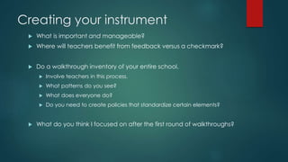Creating your instrument 
 What is important and manageable? 
 Where will teachers benefit from feedback versus a checkmark? 
 Do a walkthrough inventory of your entire school. 
 Involve teachers in this process. 
 What patterns do you see? 
 What does everyone do? 
 Do you need to create policies that standardize certain elements? 
 What do you think I focused on after the first round of walkthroughs? 
 