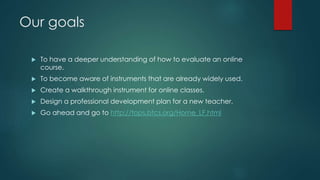 Our goals 
 To have a deeper understanding of how to evaluate an online 
course. 
 To become aware of instruments that are already widely used. 
 Create a walkthrough instrument for online classes. 
 Design a professional development plan for a new teacher. 
 Go ahead and go to http://tops.btcs.org/Horne_LF.html 
 