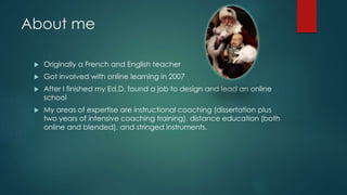About me 
 Originally a French and English teacher 
 Got involved with online learning in 2007 
 After I finished my Ed.D. found a job to design and lead an online 
school 
 My areas of expertise are instructional coaching (dissertation plus 
two years of intensive coaching training), distance education (both 
online and blended), and stringed instruments. 
 