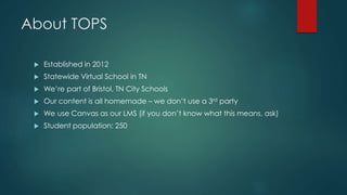 About TOPS 
 Established in 2012 
 Statewide Virtual School in TN 
 We’re part of Bristol, TN City Schools 
 Our content is all homemade – we don’t use a 3rd party 
 We use Canvas as our LMS (if you don’t know what this means, ask) 
 Student population: 250 
 