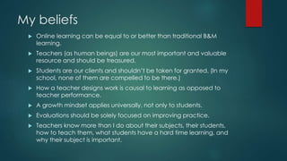 My beliefs 
 Online learning can be equal to or better than traditional B&M 
learning. 
 Teachers (as human beings) are our most important and valuable 
resource and should be treasured. 
 Students are our clients and shouldn’t be taken for granted. (In my 
school, none of them are compelled to be there.) 
 How a teacher designs work is causal to learning as opposed to 
teacher performance. 
 A growth mindset applies universally, not only to students. 
 Evaluations should be solely focused on improving practice. 
 Teachers know more than I do about their subjects, their students, 
how to teach them, what students have a hard time learning, and 
why their subject is important. 
 