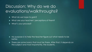 Discussion: Why do we do 
evaluations/walkthroughs? 
 What do we hope to gain? 
 What are your teachers’ perceptions of them? 
 What’s your process? 
 My purpose is to help the teacher figure out what needs to be 
better. 
 There are some basics that must be there. After that, it depends on 
the subject and most importantly, the students. 
 