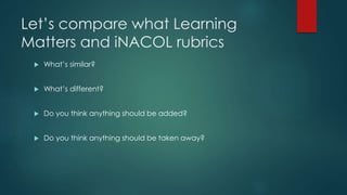 Let’s compare what Learning 
Matters and iNACOL rubrics 
 What’s similar? 
 What’s different? 
 Do you think anything should be added? 
 Do you think anything should be taken away? 
 