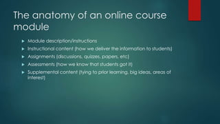 The anatomy of an online course 
module 
 Module description/instructions 
 Instructional content (how we deliver the information to students) 
 Assignments (discussions, quizzes, papers, etc) 
 Assessments (how we know that students got it) 
 Supplemental content (tying to prior learning, big ideas, areas of 
interest) 
 