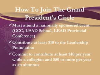 How To Join The Grand President’s Circle Must attend a nationally sponsored event (GCC, LEAD School, LEAD Provincial Conference) Contribute at least $10 to the Leadership Foundation Commit to contribute at least $10 per year while a collegian and $50 or more per year as an alumnus 