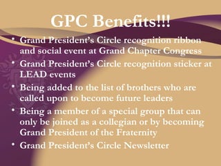 GPC Benefits!!! Grand President’s Circle recognition ribbon and social event at Grand Chapter Congress Grand President’s Circle recognition sticker at LEAD events Being added to the list of brothers who are called upon to become future leaders Being a member of a special group that can only be joined as a collegian or by becoming Grand President of the Fraternity Grand President’s Circle Newsletter 