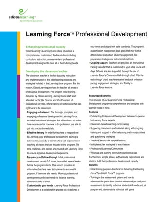 Learning ForceTM Professional Development 
Enhancing professional capacity 
EdisonLearning’s Learning Force offers educators a 
comprehensive, customized, flexible solution including 
curriculum, instruction, assessment and professional 
development designed to meet all of their tutoring needs. 
Developing the classroom teacher 
The classroom teacher is the key to quality instruction 
and implementation of the best teaching practices and 
strategies included in the Learning Force program. For this 
reason, EdisonLearning provides the teacher all areas of 
professional development. Pre-program initial training, 
delivered by EdisonLearning Learning Force staff and 
attended by the Site Director and Vice President of 
Educational Services, offers training on techniques that lead 
right back to the classroom. 
• Engaging and relevant The thorough, complete, and 
engaging professional development in Learning Force 
includes instructional strategies that all teachers, no matter 
how experienced or how new to the profession, are able to 
put into practice immediately. 
• Effective delivery In order for teachers to respond well 
to Learning Force professional development, training is 
delivered in-person by a trainer who is well experienced in 
teaching all grades that are included in the program. The 
time, materials, and trainer, are included with Learning Force 
to ensure a positive development experience. 
• Frequency and follow-through Initial professional 
development, usually 2-3 hours, is provided several weeks 
before the program starts. This session provides all 
information teachers need to implement a successful 
program. If there are site needs, follow-up professional 
development can be delivered via distance learning, 
conference calls or email. 
• Customized to your needs Learning Force Professional 
Development is a collaborative process so it is tailored to 
your needs and aligns with state standards. The program’s 
customization incorporates local goals that may involve 
differentiated instruction, student engagement, test 
preparation strategies or instructional methods. 
• Ongoing support Teachers are provided an Instructional 
Pacing Calendar that is customized to your sites’ hours and 
days. Schools are also supported through the use of 
Learning Force’s Classroom Walk-through chart. With the 
walk-through chart, teachers receive feedback on lesson 
pacing, engagement strategies, and fidelity to 
Learning Force lessons. 
Features and benefits 
The structure of our Learning Force Professional 
Development program is comprehensive and designed with 
partner needs in mind. 
Features: 
• Outstanding Professional Development delivered in-person 
by Learning Force experts 
• Classroom-based coaching and modeling 
• Supporting documents and materials along with on-going 
training and support in effectively using math manipulatives 
and questioning strategies 
• Teacher Editions with scripted lessons 
• Multiple teacher strategies for each lesson 
• Professional Learning Communities 
• Webinars and learning community conference calls 
Furthermore, scripts, slides, and handouts help schools and 
districts build their professional development capacity. 
Benefits: 
• Initial training prepares teachers for delivering the Reading 
Force™ and Math Force™ programs 
• Training on the assessment system and how to 
administer the grade level criterion referenced pre- and post-assessments 
to identify individual student skill needs and, at 
program end, demonstrate individual skill gains 
 