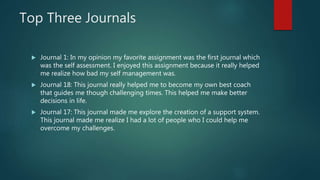 Top Three Journals
 Journal 1: In my opinion my favorite assignment was the first journal which
was the self assessment. I enjoyed this assignment because it really helped
me realize how bad my self management was.
 Journal 18: This journal really helped me to become my own best coach
that guides me though challenging times. This helped me make better
decisions in life.
 Journal 17: This journal made me explore the creation of a support system.
This journal made me realize I had a lot of people who I could help me
overcome my challenges.
 