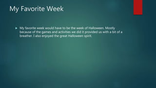 My Favorite Week
 My favorite week would have to be the week of Halloween. Mostly
because of the games and activities we did it provided us with a bit of a
breather. I also enjoyed the great Halloween spirit.
 