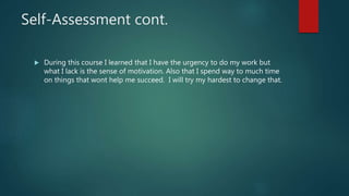 Self-Assessment cont.
 During this course I learned that I have the urgency to do my work but
what I lack is the sense of motivation. Also that I spend way to much time
on things that wont help me succeed. I will try my hardest to change that.
 