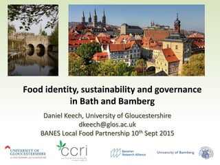 Food identity, sustainability and governance
in Bath and Bamberg
Daniel Keech, University of Gloucestershire
dkeech@glos.ac.uk
BANES Local Food Partnership 10th Sept 2015
 