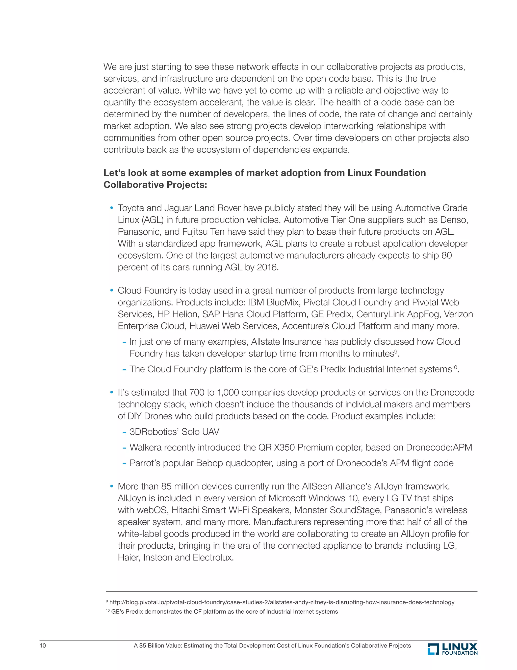 A $5 Billion Value: Estimating the Total Development Cost of Linux Foundation’s Collaborative Projects10
We are just starting to see these network effects in our collaborative projects as products,
services, and infrastructure are dependent on the open code base. This is the true
accelerant of value. While we have yet to come up with a reliable and objective way to
quantify the ecosystem accelerant, the value is clear. The health of a code base can be
determined by the number of developers, the lines of code, the rate of change and certainly
market adoption. We also see strong projects develop interworking relationships with
communities from other open source projects. Over time developers on other projects also
contribute back as the ecosystem of dependencies expands.
Let’s look at some examples of market adoption from Linux Foundation
Collaborative Projects:
• Toyota and Jaguar Land Rover have publicly stated they will be using Automotive Grade
Linux (AGL) in future production vehicles. Automotive Tier One suppliers such as Denso,
Panasonic, and Fujitsu Ten have said they plan to base their future products on AGL.
With a standardized app framework, AGL plans to create a robust application developer
ecosystem. One of the largest automotive manufacturers already expects to ship 80
percent of its cars running AGL by 2016.
• Cloud Foundry is today used in a great number of products from large technology
organizations. Products include: IBM BlueMix, Pivotal Cloud Foundry and Pivotal Web
Services, HP Helion, SAP Hana Cloud Platform, GE Predix, CenturyLink AppFog, Verizon
Enterprise Cloud, Huawei Web Services, Accenture’s Cloud Platform and many more.
	- In just one of many examples, Allstate Insurance has publicly discussed how Cloud
Foundry has taken developer startup time from months to minutes9
.
	- The Cloud Foundry platform is the core of GE’s Predix Industrial Internet systems10
.
• It’s estimated that 700 to 1,000 companies develop products or services on the Dronecode
technology stack, which doesn’t include the thousands of individual makers and members
of DIY Drones who build products based on the code. Product examples include:
	- 3DRobotics’ Solo UAV
	- Walkera recently introduced the QR X350 Premium copter, based on Dronecode:APM
	- Parrot’s popular Bebop quadcopter, using a port of Dronecode’s APM ﬂight code
• More than 85 million devices currently run the AllSeen Alliance’s AllJoyn framework.
AllJoyn is included in every version of Microsoft Windows 10, every LG TV that ships
with webOS, Hitachi Smart Wi-Fi Speakers, Monster SoundStage, Panasonic’s wireless
speaker system, and many more. Manufacturers representing more that half of all of the
white-label goods produced in the world are collaborating to create an AllJoyn proﬁle for
their products, bringing in the era of the connected appliance to brands including LG,
Haier, Insteon and Electrolux.
9
http://blog.pivotal.io/pivotal-cloud-foundry/case-studies-2/allstates-andy-zitney-is-disrupting-how-insurance-does-technology
10
GE’s Predix demonstrates the CF platform as the core of Industrial Internet systems
 