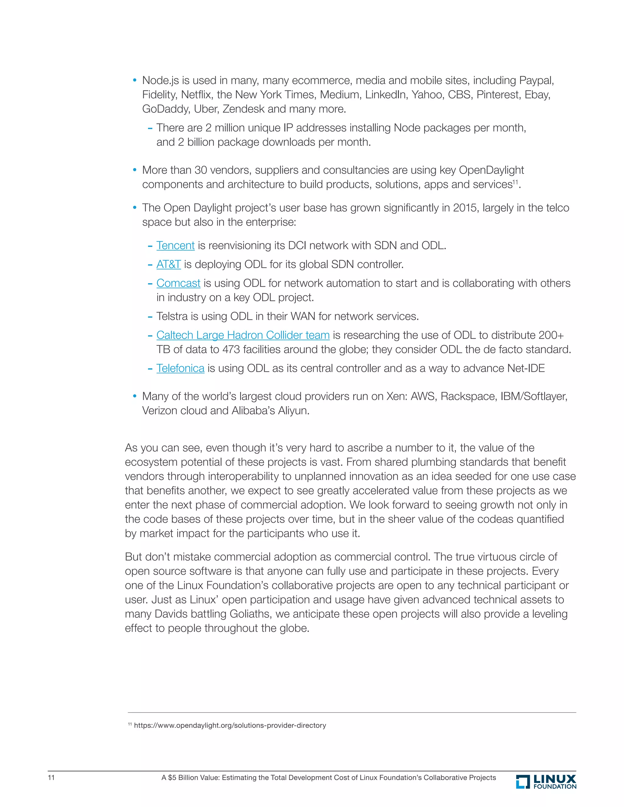 A $5 Billion Value: Estimating the Total Development Cost of Linux Foundation’s Collaborative Projects11
•	Node.js is used in many, many ecommerce, media and mobile sites, including Paypal,
Fidelity, Netﬂix, the New York Times, Medium, LinkedIn, Yahoo, CBS, Pinterest, Ebay,
GoDaddy, Uber, Zendesk and many more.
	- There are 2 million unique IP addresses installing Node packages per month,
and 2 billion package downloads per month.
•	More than 30 vendors, suppliers and consultancies are using key OpenDaylight
components and architecture to build products, solutions, apps and services11
.
•	The Open Daylight project’s user base has grown signiﬁcantly in 2015, largely in the telco
space but also in the enterprise:
	- Tencent is reenvisioning its DCI network with SDN and ODL.
	- AT&T is deploying ODL for its global SDN controller.
	- Comcast is using ODL for network automation to start and is collaborating with others
in industry on a key ODL project.
	- Telstra is using ODL in their WAN for network services.
	- Caltech Large Hadron Collider team is researching the use of ODL to distribute 200+
TB of data to 473 facilities around the globe; they consider ODL the de facto standard.
	- Telefonica is using ODL as its central controller and as a way to advance Net-IDE
•	Many of the world’s largest cloud providers run on Xen: AWS, Rackspace, IBM/Softlayer,
Verizon cloud and Alibaba’s Aliyun.
As you can see, even though it’s very hard to ascribe a number to it, the value of the
ecosystem potential of these projects is vast. From shared plumbing standards that beneﬁt
vendors through interoperability to unplanned innovation as an idea seeded for one use case
that beneﬁts another, we expect to see greatly accelerated value from these projects as we
enter the next phase of commercial adoption. We look forward to seeing growth not only in
the code bases of these projects over time, but in the sheer value of the codeas quantiﬁed
by market impact for the participants who use it.
But don’t mistake commercial adoption as commercial control. The true virtuous circle of
open source software is that anyone can fully use and participate in these projects. Every
one of the Linux Foundation’s collaborative projects are open to any technical participant or
user. Just as Linux’ open participation and usage have given advanced technical assets to
many Davids battling Goliaths, we anticipate these open projects will also provide a leveling
effect to people throughout the globe.
11
https://www.opendaylight.org/solutions-provider-directory
 