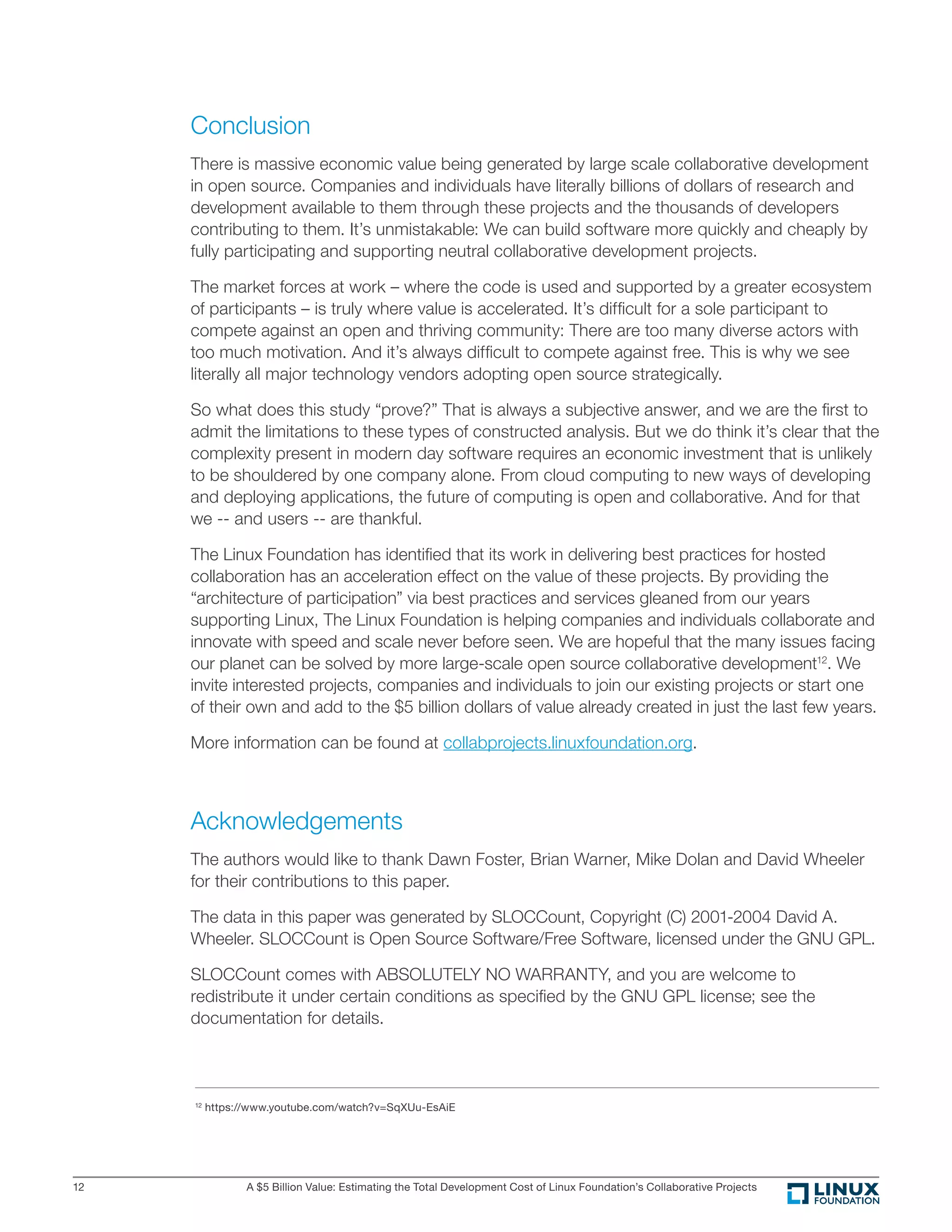 A $5 Billion Value: Estimating the Total Development Cost of Linux Foundation’s Collaborative Projects12
Conclusion
There is massive economic value being generated by large scale collaborative development
in open source. Companies and individuals have literally billions of dollars of research and
development available to them through these projects and the thousands of developers
contributing to them. It’s unmistakable: We can build software more quickly and cheaply by
fully participating and supporting neutral collaborative development projects.
The market forces at work – where the code is used and supported by a greater ecosystem
of participants – is truly where value is accelerated. It’s difﬁcult for a sole participant to
compete against an open and thriving community: There are too many diverse actors with
too much motivation. And it’s always difﬁcult to compete against free. This is why we see
literally all major technology vendors adopting open source strategically.
So what does this study “prove?” That is always a subjective answer, and we are the ﬁrst to
admit the limitations to these types of constructed analysis. But we do think it’s clear that the
complexity present in modern day software requires an economic investment that is unlikely
to be shouldered by one company alone. From cloud computing to new ways of developing
and deploying applications, the future of computing is open and collaborative. And for that
we -- and users -- are thankful.
The Linux Foundation has identiﬁed that its work in delivering best practices for hosted
collaboration has an acceleration effect on the value of these projects. By providing the
“architecture of participation” via best practices and services gleaned from our years
supporting Linux, The Linux Foundation is helping companies and individuals collaborate and
innovate with speed and scale never before seen. We are hopeful that the many issues facing
our planet can be solved by more large-scale open source collaborative development12
. We
invite interested projects, companies and individuals to join our existing projects or start one
of their own and add to the $5 billion dollars of value already created in just the last few years.
More information can be found at collabprojects.linuxfoundation.org.
Acknowledgements
The authors would like to thank Dawn Foster, Brian Warner, Mike Dolan and David Wheeler
for their contributions to this paper.
The data in this paper was generated by SLOCCount, Copyright (C) 2001-2004 David A.
Wheeler. SLOCCount is Open Source Software/Free Software, licensed under the GNU GPL.
SLOCCount comes with ABSOLUTELY NO WARRANTY, and you are welcome to
redistribute it under certain conditions as speciﬁed by the GNU GPL license; see the
documentation for details.
12
https://www.youtube.com/watch?v=SqXUu-EsAiE
 