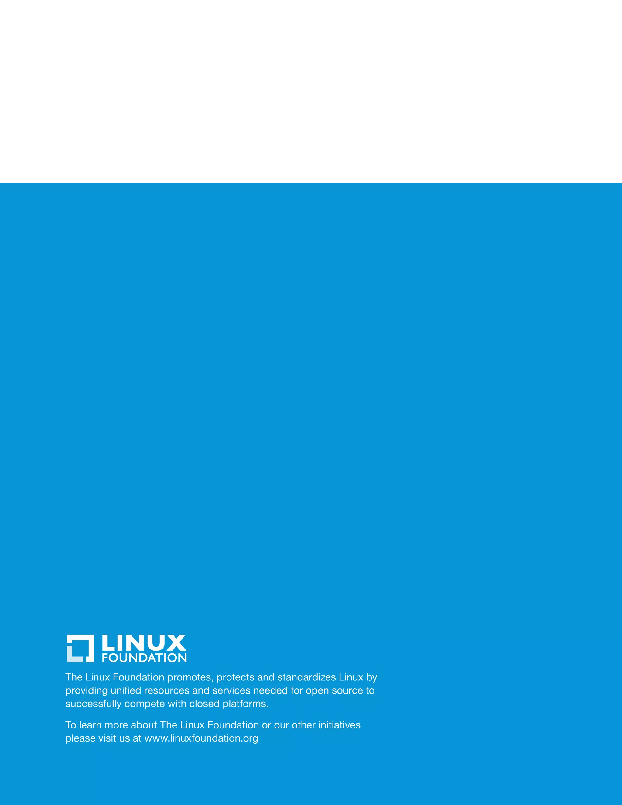 The Linux Foundation promotes, protects and standardizes Linux by
providing unified resources and services needed for open source to
successfully compete with closed platforms.
To learn more about The Linux Foundation or our other initiatives
please visit us at www.linuxfoundation.org
 