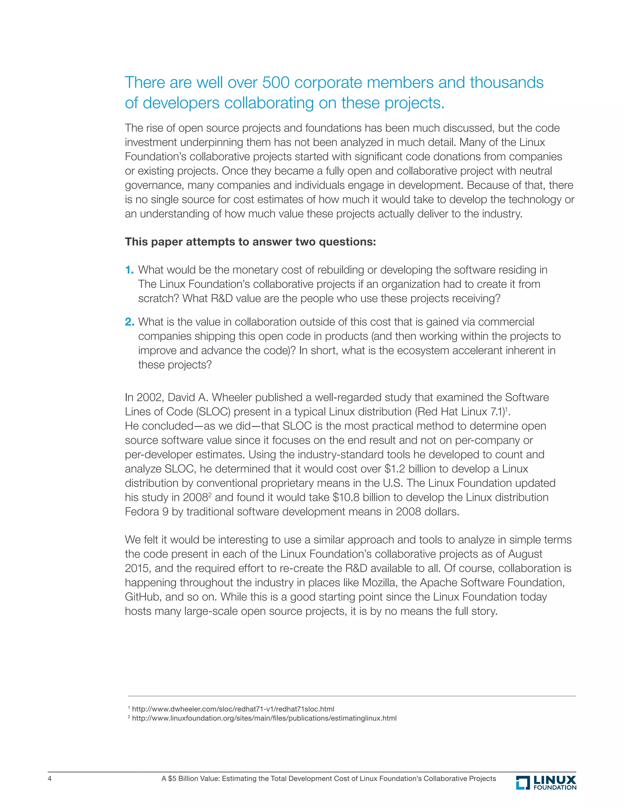 A $5 Billion Value: Estimating the Total Development Cost of Linux Foundation’s Collaborative Projects4
There are well over 500 corporate members and thousands
of developers collaborating on these projects.
The rise of open source projects and foundations has been much discussed, but the code
investment underpinning them has not been analyzed in much detail. Many of the Linux
Foundation’s collaborative projects started with signiﬁcant code donations from companies
or existing projects. Once they became a fully open and collaborative project with neutral
governance, many companies and individuals engage in development. Because of that, there
is no single source for cost estimates of how much it would take to develop the technology or
an understanding of how much value these projects actually deliver to the industry.
This paper attempts to answer two questions:
1. What would be the monetary cost of rebuilding or developing the software residing in
The Linux Foundation’s collaborative projects if an organization had to create it from
scratch? What R&D value are the people who use these projects receiving?
2. What is the value in collaboration outside of this cost that is gained via commercial
companies shipping this open code in products (and then working within the projects to
improve and advance the code)? In short, what is the ecosystem accelerant inherent in
these projects?
In 2002, David A. Wheeler published a well-regarded study that examined the Software
Lines of Code (SLOC) present in a typical Linux distribution (Red Hat Linux 7.1)1
.
He concluded—as we did—that SLOC is the most practical method to determine open
source software value since it focuses on the end result and not on per-company or
per-developer estimates. Using the industry-standard tools he developed to count and
analyze SLOC, he determined that it would cost over $1.2 billion to develop a Linux
distribution by conventional proprietary means in the U.S. The Linux Foundation updated
his study in 20082
and found it would take $10.8 billion to develop the Linux distribution
Fedora 9 by traditional software development means in 2008 dollars.
We felt it would be interesting to use a similar approach and tools to analyze in simple terms
the code present in each of the Linux Foundation’s collaborative projects as of August
2015, and the required effort to re-create the R&D available to all. Of course, collaboration is
happening throughout the industry in places like Mozilla, the Apache Software Foundation,
GitHub, and so on. While this is a good starting point since the Linux Foundation today
hosts many large-scale open source projects, it is by no means the full story.
1
http://www.dwheeler.com/sloc/redhat71-v1/redhat71sloc.html
2
http://www.linuxfoundation.org/sites/main/files/publications/estimatinglinux.html
 