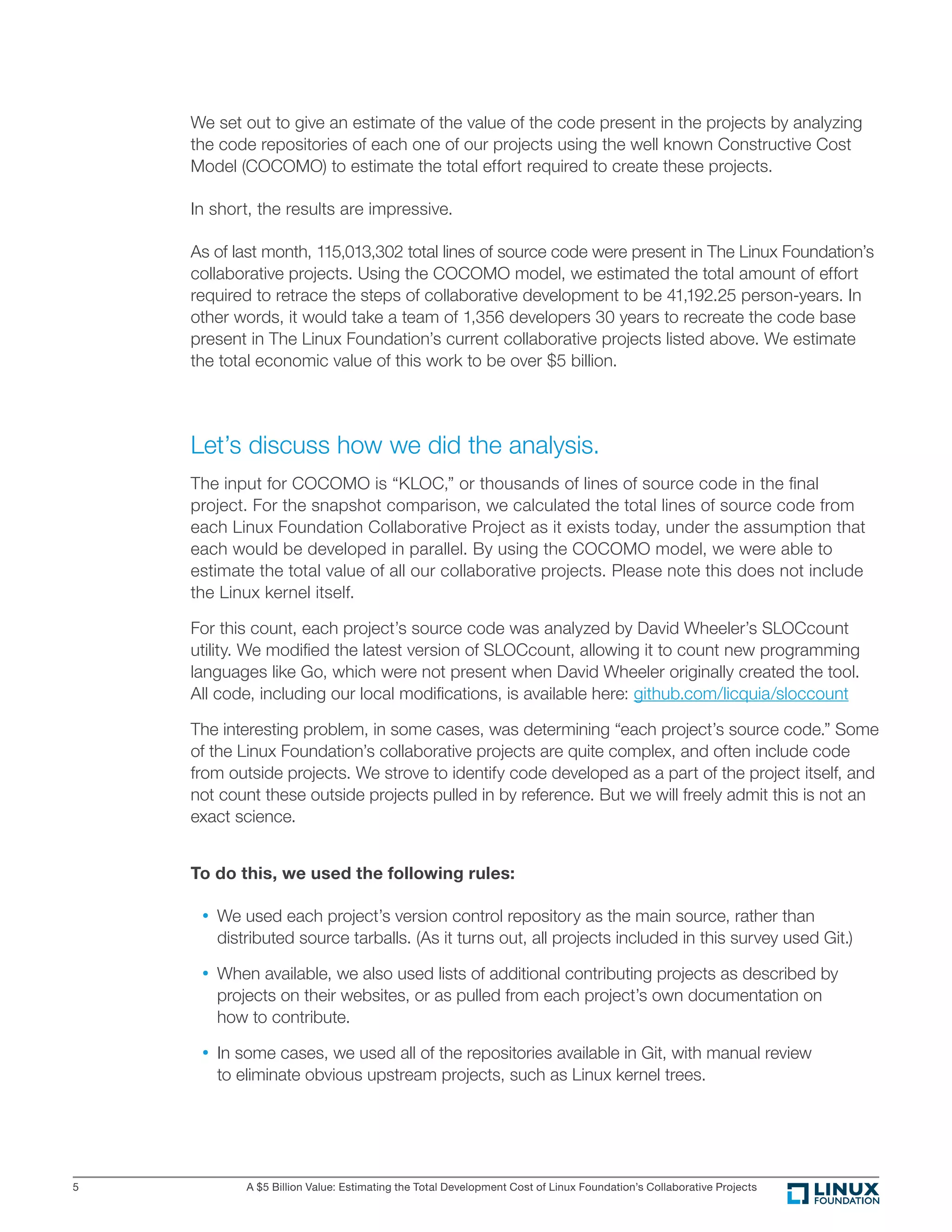 A $5 Billion Value: Estimating the Total Development Cost of Linux Foundation’s Collaborative Projects5
We set out to give an estimate of the value of the code present in the projects by analyzing
the code repositories of each one of our projects using the well known Constructive Cost
Model (COCOMO) to estimate the total effort required to create these projects.
In short, the results are impressive.
As of last month, 115,013,302 total lines of source code were present in The Linux Foundation’s
collaborative projects. Using the COCOMO model, we estimated the total amount of effort
required to retrace the steps of collaborative development to be 41,192.25 person-years. In
other words, it would take a team of 1,356 developers 30 years to recreate the code base
present in The Linux Foundation’s current collaborative projects listed above. We estimate
the total economic value of this work to be over $5 billion.
Let’s discuss how we did the analysis.
The input for COCOMO is “KLOC,” or thousands of lines of source code in the ﬁnal
project. For the snapshot comparison, we calculated the total lines of source code from
each Linux Foundation Collaborative Project as it exists today, under the assumption that
each would be developed in parallel. By using the COCOMO model, we were able to
estimate the total value of all our collaborative projects. Please note this does not include
the Linux kernel itself.
For this count, each project’s source code was analyzed by David Wheeler’s SLOCcount
utility. We modiﬁed the latest version of SLOCcount, allowing it to count new programming
languages like Go, which were not present when David Wheeler originally created the tool.
All code, including our local modiﬁcations, is available here: github.com/licquia/sloccount
The interesting problem, in some cases, was determining “each project’s source code.” Some
of the Linux Foundation’s collaborative projects are quite complex, and often include code
from outside projects. We strove to identify code developed as a part of the project itself, and
not count these outside projects pulled in by reference. But we will freely admit this is not an
exact science.
To do this, we used the following rules:
•	We used each project’s version control repository as the main source, rather than
distributed source tarballs. (As it turns out, all projects included in this survey used Git.)
•	When available, we also used lists of additional contributing projects as described by
projects on their websites, or as pulled from each project’s own documentation on
how to contribute.
•	In some cases, we used all of the repositories available in Git, with manual review
to eliminate obvious upstream projects, such as Linux kernel trees.
 