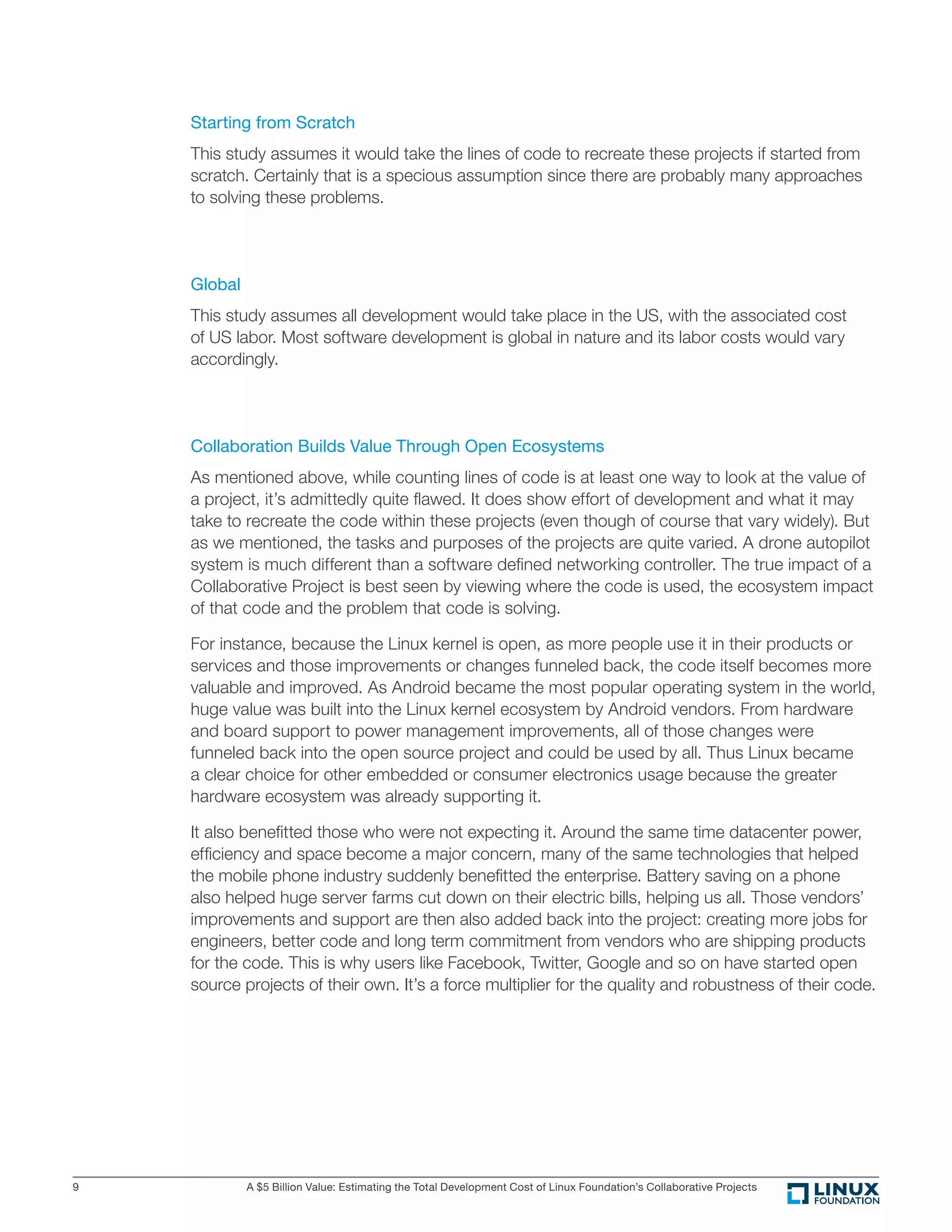 A $5 Billion Value: Estimating the Total Development Cost of Linux Foundation’s Collaborative Projects9
Starting from Scratch
This study assumes it would take the lines of code to recreate these projects if started from
scratch. Certainly that is a specious assumption since there are probably many approaches
to solving these problems.
Global
This study assumes all development would take place in the US, with the associated cost
of US labor. Most software development is global in nature and its labor costs would vary
accordingly.
Collaboration Builds Value Through Open Ecosystems
As mentioned above, while counting lines of code is at least one way to look at the value of
a project, it’s admittedly quite ﬂawed. It does show effort of development and what it may
take to recreate the code within these projects (even though of course that vary widely). But
as we mentioned, the tasks and purposes of the projects are quite varied. A drone autopilot
system is much different than a software deﬁned networking controller. The true impact of a
Collaborative Project is best seen by viewing where the code is used, the ecosystem impact
of that code and the problem that code is solving.
For instance, because the Linux kernel is open, as more people use it in their products or
services and those improvements or changes funneled back, the code itself becomes more
valuable and improved. As Android became the most popular operating system in the world,
huge value was built into the Linux kernel ecosystem by Android vendors. From hardware
and board support to power management improvements, all of those changes were
funneled back into the open source project and could be used by all. Thus Linux became
a clear choice for other embedded or consumer electronics usage because the greater
hardware ecosystem was already supporting it.
It also beneﬁtted those who were not expecting it. Around the same time datacenter power,
efﬁciency and space become a major concern, many of the same technologies that helped
the mobile phone industry suddenly beneﬁtted the enterprise. Battery saving on a phone
also helped huge server farms cut down on their electric bills, helping us all. Those vendors’
improvements and support are then also added back into the project: creating more jobs for
engineers, better code and long term commitment from vendors who are shipping products
for the code. This is why users like Facebook, Twitter, Google and so on have started open
source projects of their own. It’s a force multiplier for the quality and robustness of their code.
 