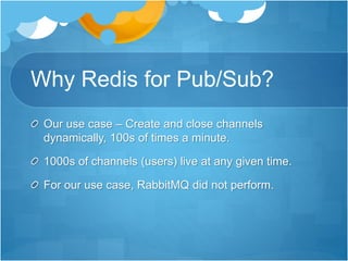 Why Redis for Pub/Sub?
Our use case – Create and close channels
dynamically, 100s of times a minute.
1000s of channels (users) live at any given time.
For our use case, RabbitMQ did not perform.
 